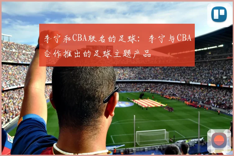 李宁和CBA联名的足球：李宁与CBA合作推出的足球主题产品