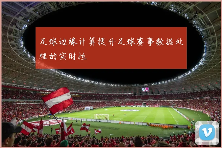 足球边缘计算提升足球赛事数据处理的实时性